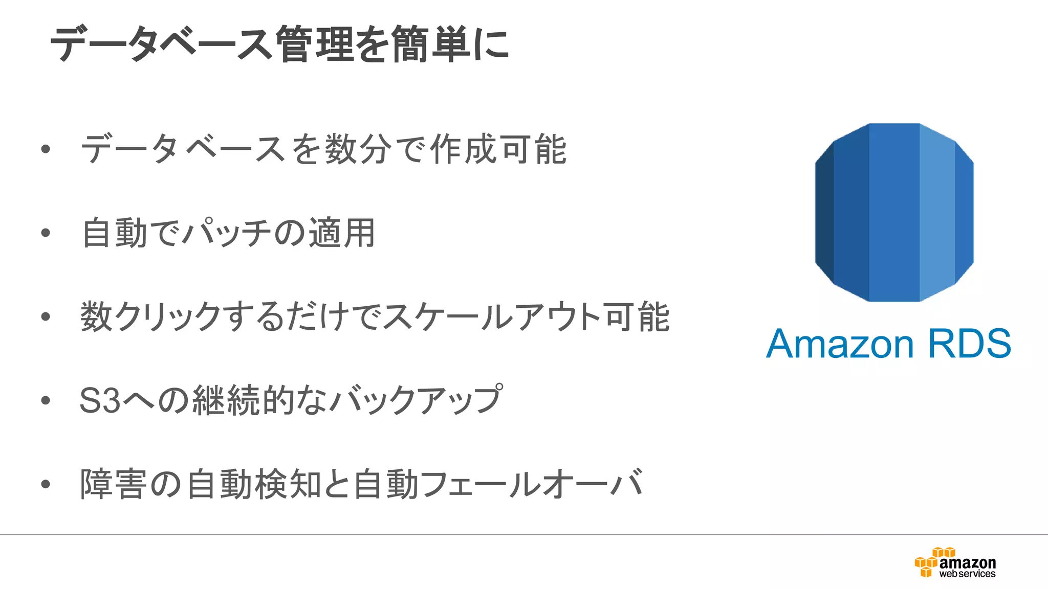 データベース管理を簡単に
• データベースを数分で作成可能
• 自動でパッチの適用
• 数クリックするだけでスケールアウト可能
• S3への継続的なバックアップ
• 障害の自動検知と自動フェールオーバ
Amazon RDS
 