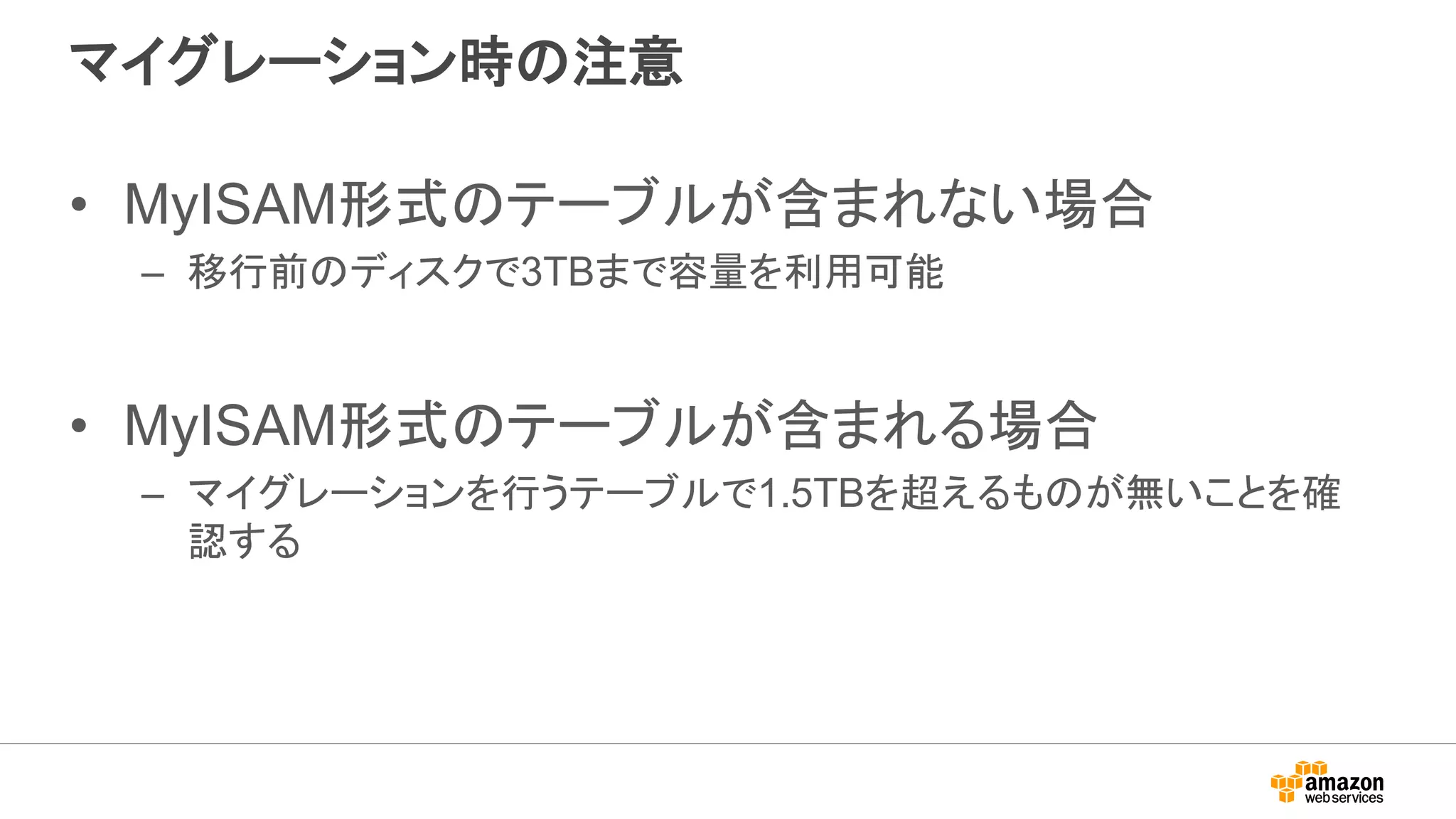マイグレーション時の注意
• MyISAM形式のテーブルが含まれない場合
– 移行前のディスクで3TBまで容量を利用可能
• MyISAM形式のテーブルが含まれる場合
– マイグレーションを行うテーブルで1.5TBを超えるものが無いことを確
認する
 