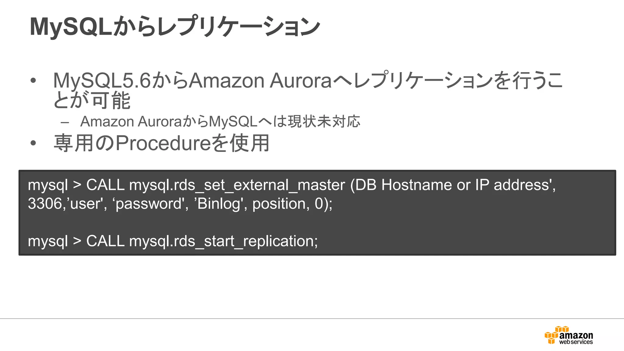 MySQLからレプリケーション
• MySQL5.6からAmazon Auroraへレプリケーションを行うこ
とが可能
– Amazon AuroraからMySQLへは現状未対応
• 専用のProcedureを使用
mysql > CALL mysql.rds_set_external_master (DB Hostname or IP address',
3306,’user', ‘password', ’Binlog', position, 0);
mysql > CALL mysql.rds_start_replication;
 