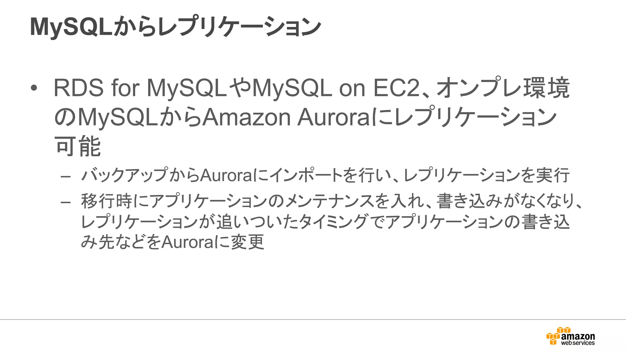 MySQLからレプリケーション
• RDS for MySQLやMySQL on EC2、オンプレ環境
のMySQLからAmazon Auroraにレプリケーション
可能
– バックアップからAuroraにインポートを行い、レプリケーションを実行
– 移行時にアプリケーションのメンテナンスを入れ、書き込みがなくなり、
レプリケーションが追いついたタイミングでアプリケーションの書き込
み先などをAuroraに変更
 