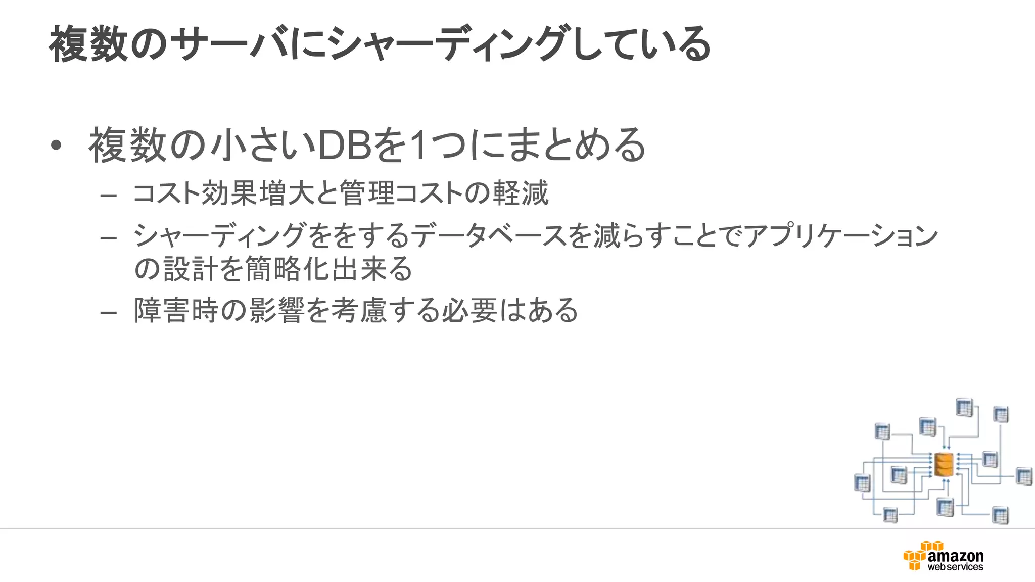 複数のサーバにシャーディングしている
• 複数の小さいDBを1つにまとめる
– コスト効果増大と管理コストの軽減
– シャーディングををするデータベースを減らすことでアプリケーション
の設計を簡略化出来る
– 障害時の影響を考慮する必要はある
 