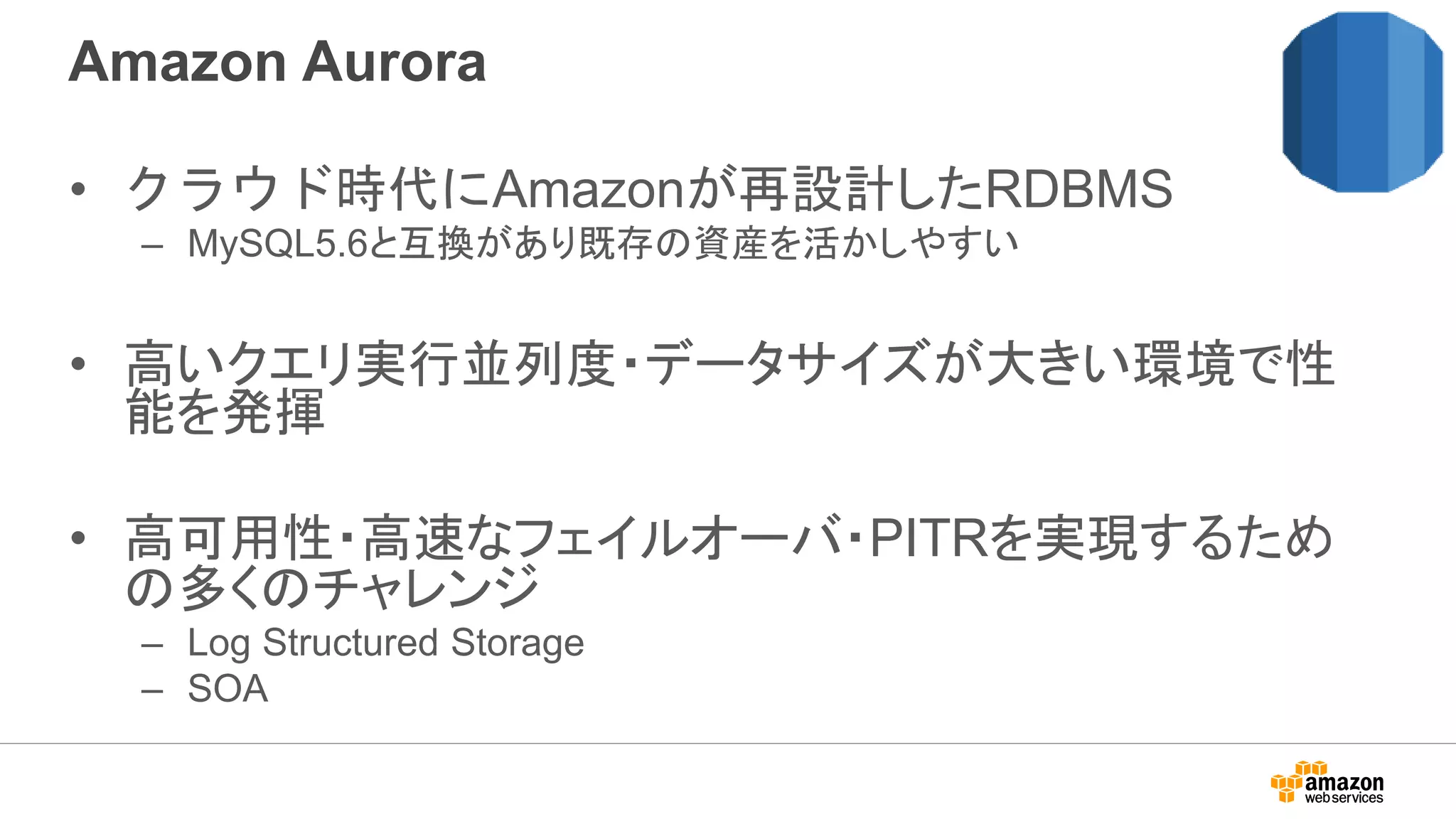 Amazon Aurora
• クラウド時代にAmazonが再設計したRDBMS
– MySQL5.6と互換があり既存の資産を活かしやすい
• 高いクエリ実行並列度・データサイズが大きい環境で性
能を発揮
• 高可用性・高速なフェイルオーバ・PITRを実現するため
の多くのチャレンジ
– Log Structured Storage
– SOA
 