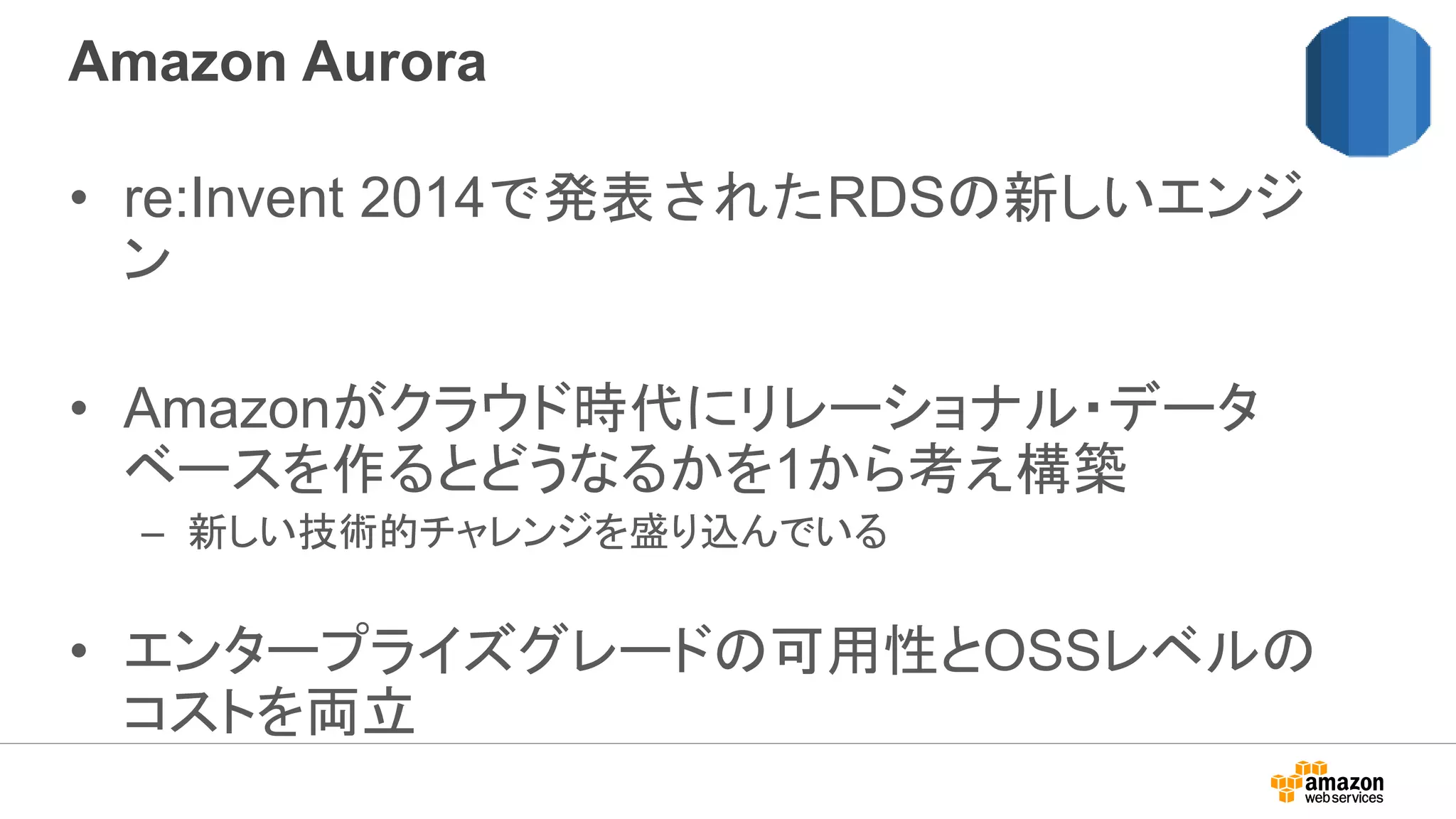 Amazon Aurora
• re:Invent 2014で発表されたRDSの新しいエンジ
ン
• Amazonがクラウド時代にリレーショナル・データ
ベースを作るとどうなるかを1から考え構築
– 新しい技術的チャレンジを盛り込んでいる
• エンタープライズグレードの可用性とOSSレベルの
コストを両立
 