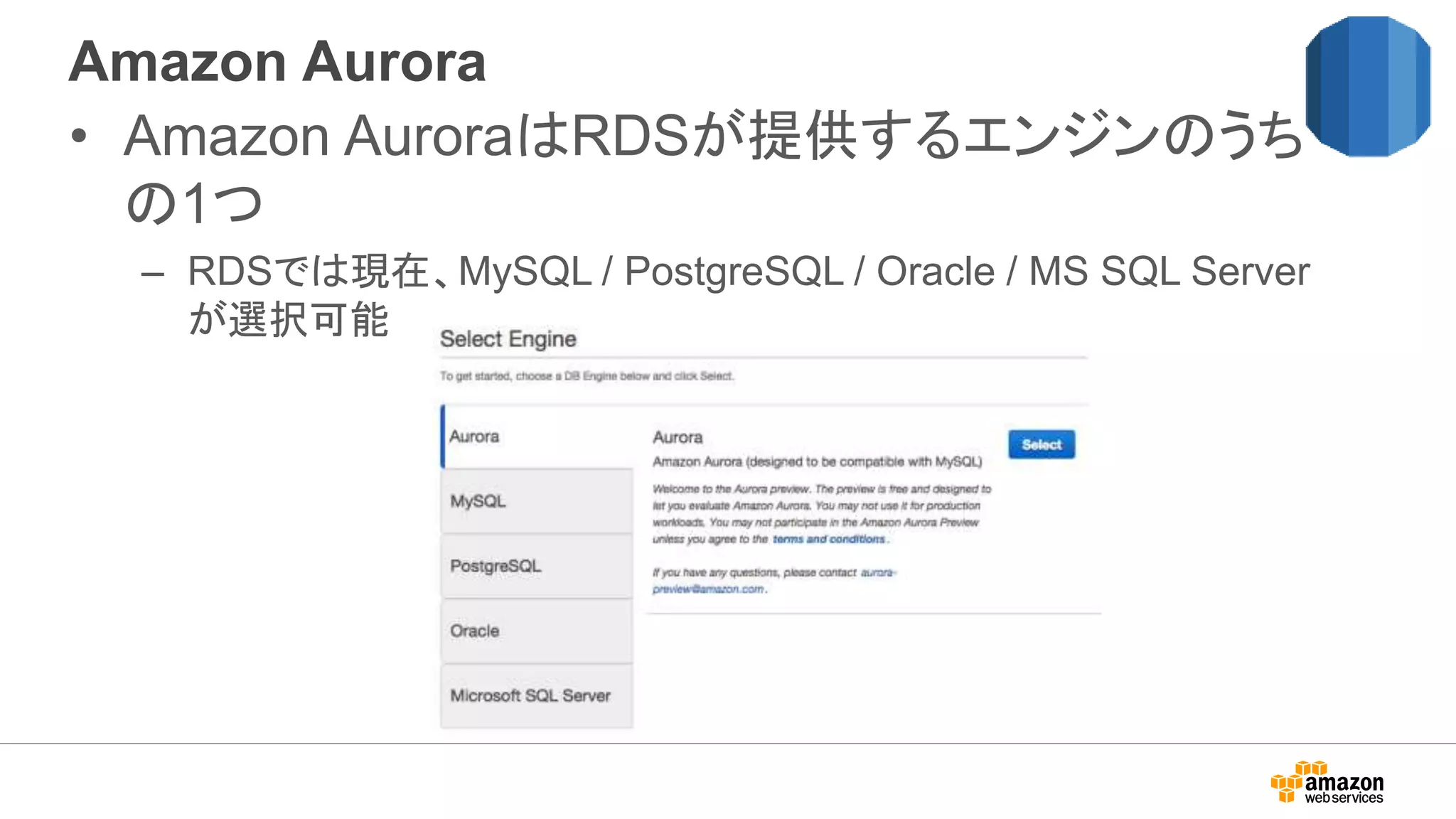 Amazon Aurora
• Amazon AuroraはRDSが提供するエンジンのうち
の1つ
– RDSでは現在、MySQL / PostgreSQL / Oracle / MS SQL Server
が選択可能
 