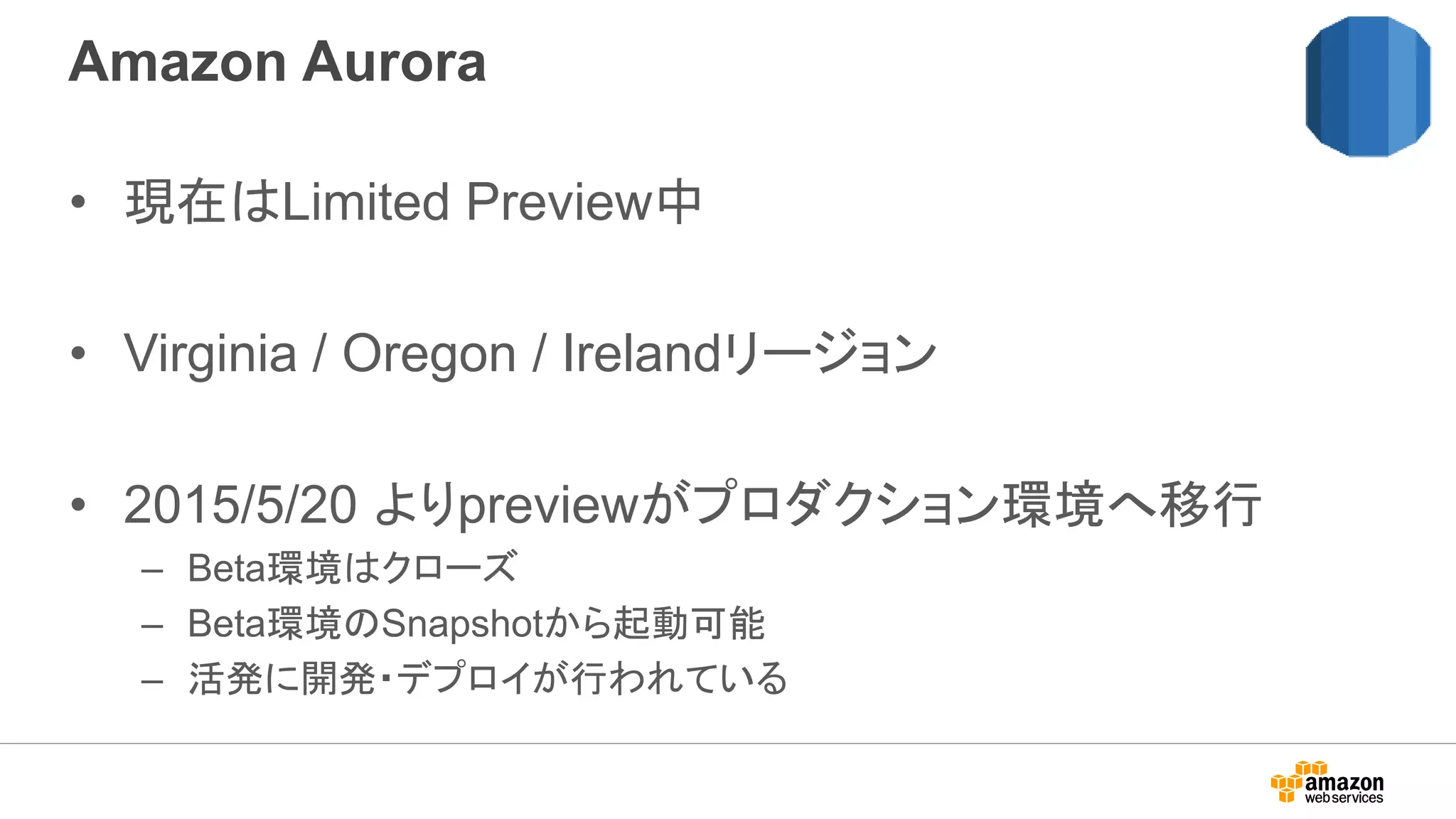 Amazon Aurora
• 現在はLimited Preview中
• Virginia / Oregon / Irelandリージョン
• 2015/5/20 よりpreviewがプロダクション環境へ移行
– Beta環境はクローズ
– Beta環境のSnapshotから起動可能
– 活発に開発・デプロイが行われている
 