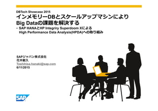 SAPジャパン株式会社
花木敏久
Toshihisa.hanaki@sap.com
6/11/2015
DBTech Showcase 2015
インメモリーDBとスケールアップマシンにより
Big Dataの課題を解決する
-‐‑‒  SAP HANAとHP Integriry Superdoom Xによる
High Performance Data Analysis(HPDA)への取り組み
 