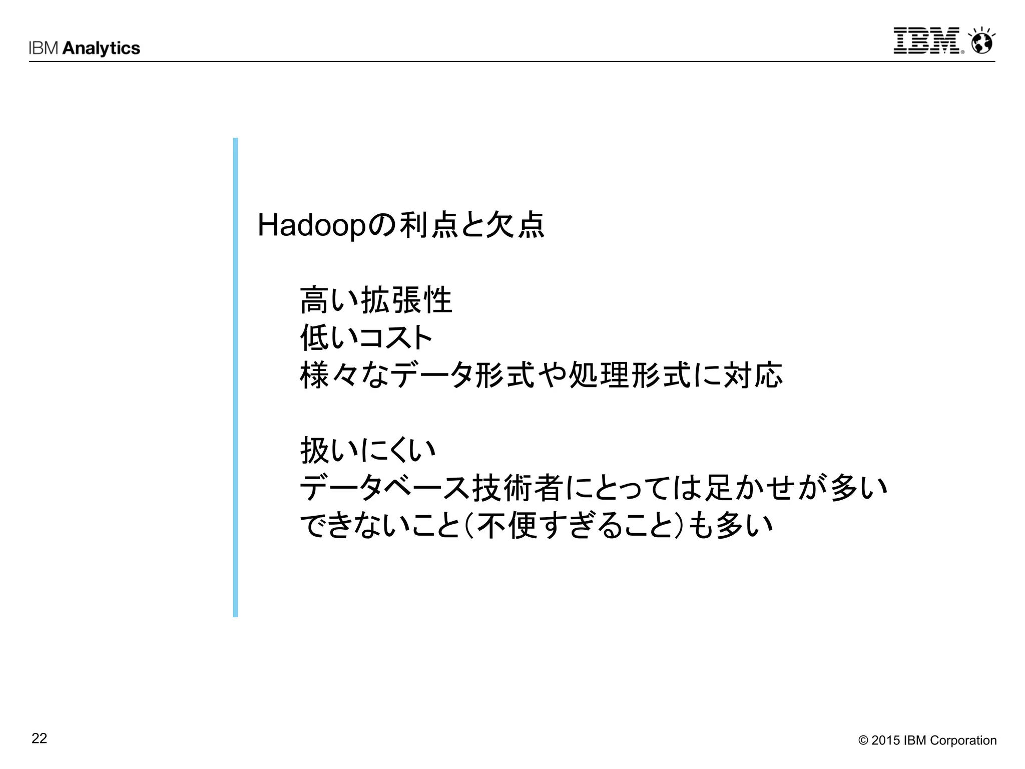 © 2015 IBM Corporation22
Hadoopの利点と欠点
高い拡張性
低いコスト
様々なデータ形式や処理形式に対応
扱いにくい
データベース技術者にとっては足かせが多い
できないこと（不便すぎること）も多い
 
