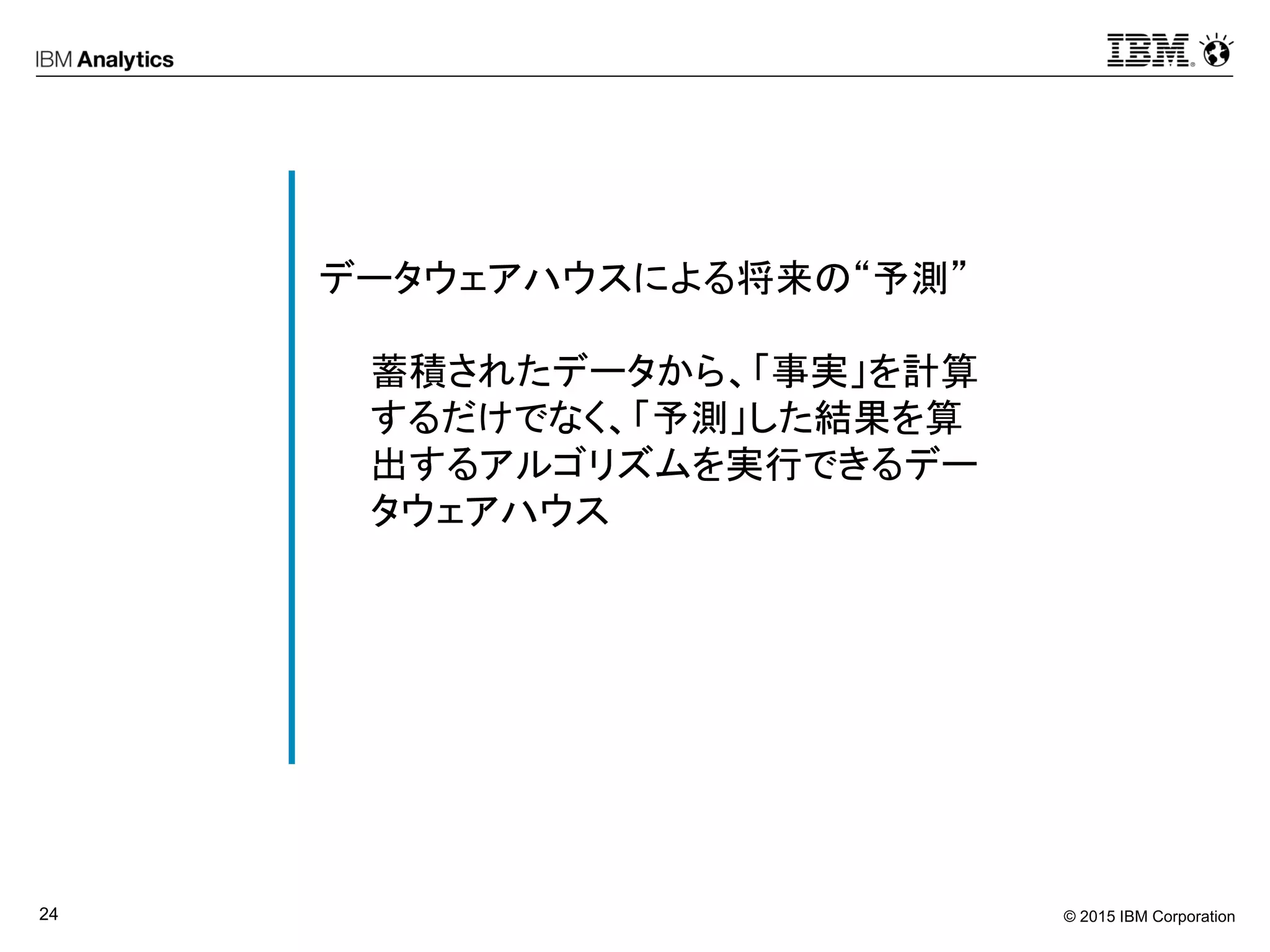 © 2015 IBM Corporation24
データウェアハウスによる将来の“予測”
蓄積されたデータから、「事実」を計算
するだけでなく、「予測」した結果を算
出するアルゴリズムを実行できるデー
タウェアハウス
 