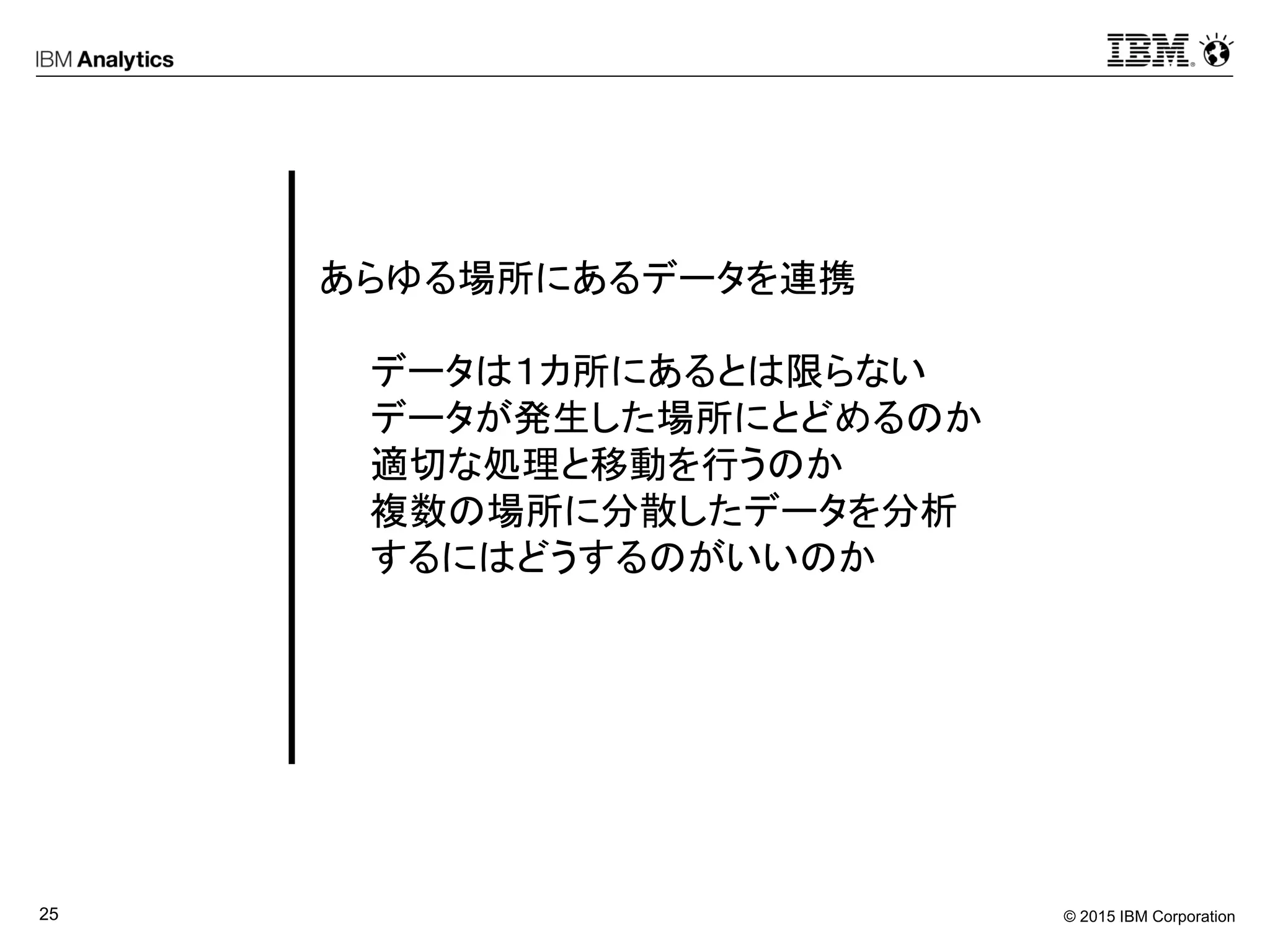 © 2015 IBM Corporation25
あらゆる場所にあるデータを連携
データは１カ所にあるとは限らない
データが発生した場所にとどめるのか
適切な処理と移動を行うのか
複数の場所に分散したデータを分析
するにはどうするのがいいのか
 