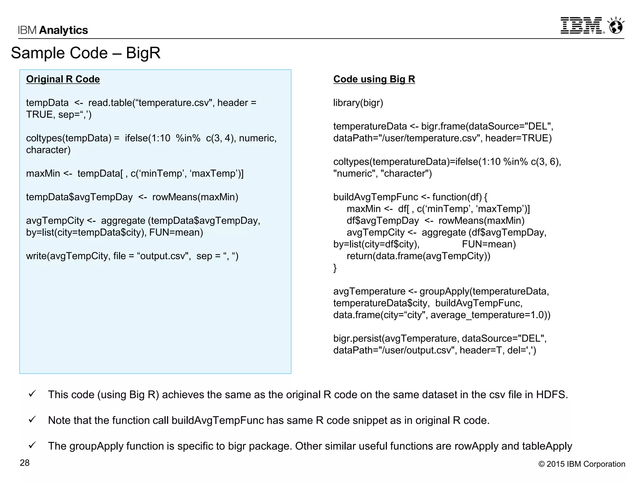 © 2015 IBM Corporation28
Sample Code – BigR
Code using Big R
library(bigr)
temperatureData <- bigr.frame(dataSource="DEL",
dataPath="/user/temperature.csv", header=TRUE)
coltypes(temperatureData)=ifelse(1:10 %in% c(3, 6),
"numeric", "character")
buildAvgTempFunc <- function(df) {
maxMin <- df[ , c(‘minTemp’, ‘maxTemp’)]
df$avgTempDay <- rowMeans(maxMin)
avgTempCity <- aggregate (df$avgTempDay,
by=list(city=df$city), FUN=mean)
return(data.frame(avgTempCity))
}
avgTemperature <- groupApply(temperatureData,
temperatureData$city, buildAvgTempFunc,
data.frame(city=“city", average_temperature=1.0))
bigr.persist(avgTemperature, dataSource="DEL",
dataPath="/user/output.csv", header=T, del=',')
 This code (using Big R) achieves the same as the original R code on the same dataset in the csv file in HDFS.
 Note that the function call buildAvgTempFunc has same R code snippet as in original R code.
 The groupApply function is specific to bigr package. Other similar useful functions are rowApply and tableApply
Original R Code
tempData <- read.table(“temperature.csv", header =
TRUE, sep=“,’)
coltypes(tempData) = ifelse(1:10 %in% c(3, 4), numeric,
character)
maxMin <- tempData[ , c(‘minTemp’, ‘maxTemp’)]
tempData$avgTempDay <- rowMeans(maxMin)
avgTempCity <- aggregate (tempData$avgTempDay,
by=list(city=tempData$city), FUN=mean)
write(avgTempCity, file = “output.csv", sep = “, “)
 