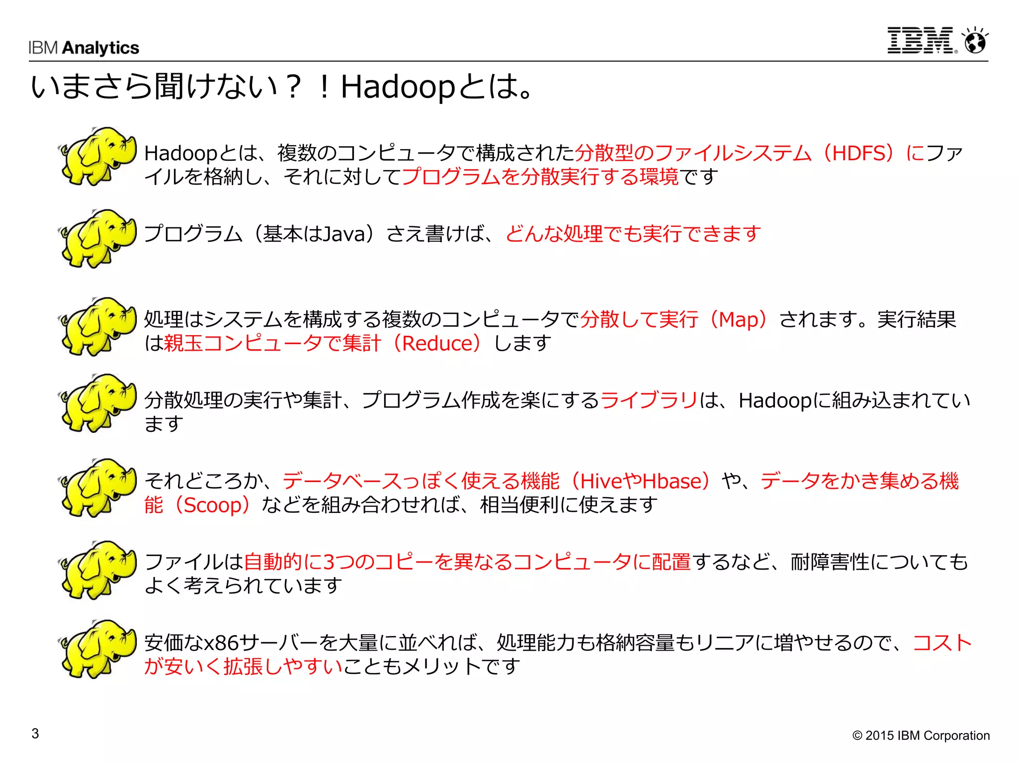 © 2015 IBM Corporation3
 Hadoopとは、複数のコンピュータで構成された分散型のファイルシステム（HDFS）にファ
イルを格納し、それに対してプログラムを分散実行する環境です
 プログラム（基本はJava）さえ書けば、どんな処理でも実行できます
 処理はシステムを構成する複数のコンピュータで分散して実行（Map）されます。実行結果
は親玉コンピュータで集計（Reduce）します
 分散処理の実行や集計、プログラム作成を楽にするライブラリは、Hadoopに組み込まれてい
ます
 それどころか、データベースっぽく使える機能（HiveやHbase）や、データをかき集める機
能（Scoop）などを組み合わせれば、相当便利に使えます
 ファイルは自動的に3つのコピーを異なるコンピュータに配置するなど、耐障害性についても
よく考えられています
 安価なx86サーバーを大量に並べれば、処理能力も格納容量もリニアに増やせるので、コスト
が安いく拡張しやすいこともメリットです
いまさら聞けない？！Hadoopとは。
 