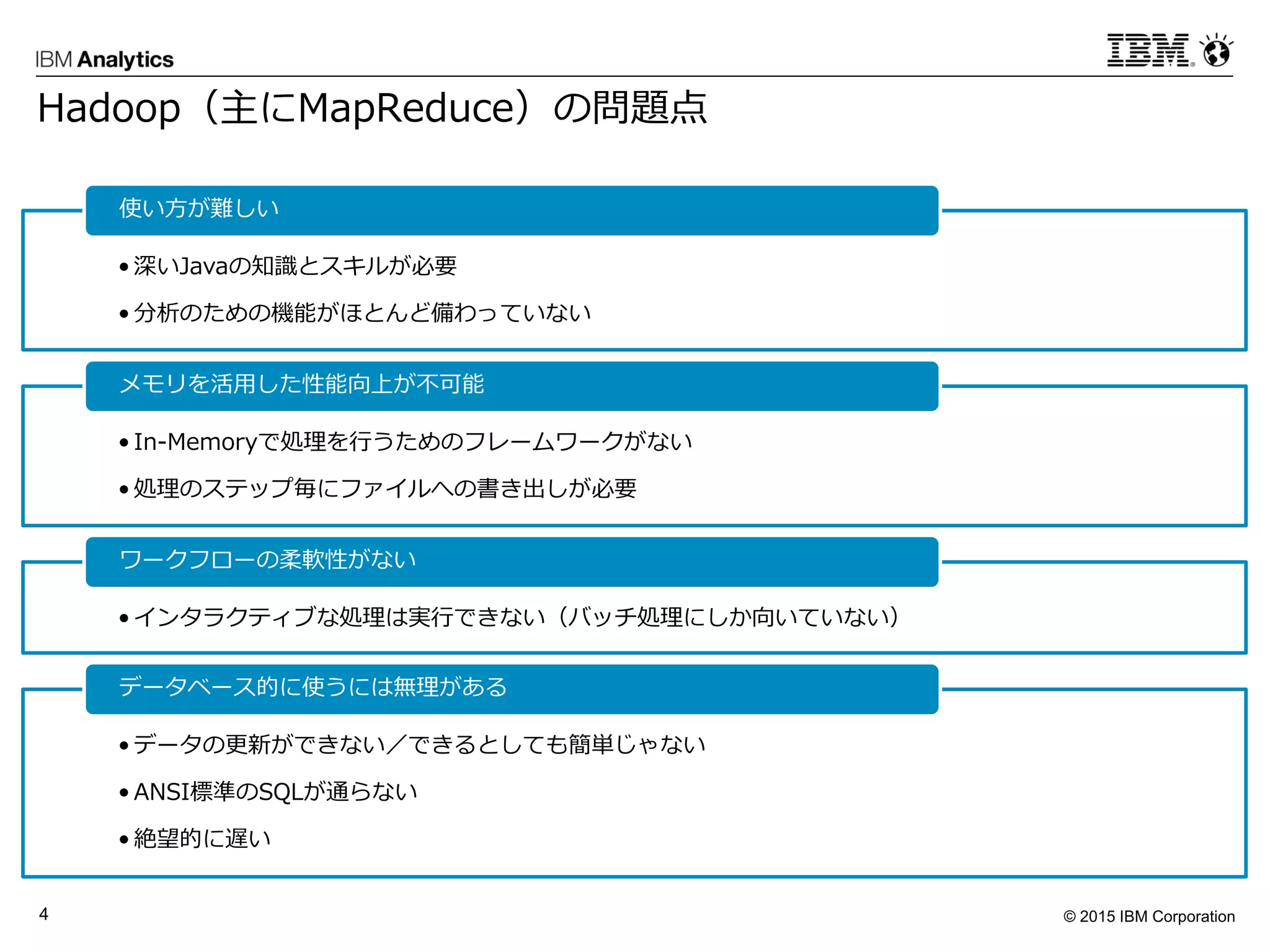 © 2015 IBM Corporation4
Hadoop（主にMapReduce）の問題点
• 深いJavaの知識とスキルが必要
• 分析のための機能がほとんど備わっていない
使い方が難しい
• In-Memoryで処理を行うためのフレームワークがない
• 処理のステップ毎にファイルへの書き出しが必要
メモリを活用した性能向上が不可能
• インタラクティブな処理は実行できない（バッチ処理にしか向いていない）
ワークフローの柔軟性がない
• データの更新ができない／できるとしても簡単じゃない
• ANSI標準のSQLが通らない
• 絶望的に遅い
データベース的に使うには無理がある
 