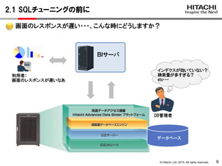 © Hitachi, Ltd. 2015. All rights reserved.
2.1 SQLチューニングの前に
9
画面のレスポンスが遅い・・・、こんな時にどうしますか？
データベース
ＢＩサーバ
利用者：
画面のレスポンスが遅いなあ
インデクスが効いていない？
検索量が多すぎる？
etc・・・
DB管理者
 