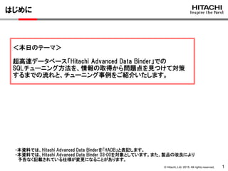 © Hitachi, Ltd. 2015. All rights reserved.
はじめに
1
＜本日のテーマ＞
超高速データベース「Hitachi Advanced Data Binder」での
SQLチューニング方法を、情報の取得から問題点を見つけて対策
するまでの流れと、チューニング事例をご紹介いたします。
・本資料では、Hitachi Advanced Data Binderを「HADB」と表記します。
・本資料では、Hitachi Advanced Data Binder 03-00を対象としています。また、製品の改良により
予告なく記載されている仕様が変更になることがあります。
 