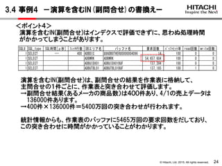 © Hitachi, Ltd. 2015. All rights reserved. 24
＜ポイント４＞
演算を含むIN(副問合せ)はインデクスで評価できずに、思わぬ処理時間
がかかってしまうことがあります。
SQL# SQL_type SQL時間[μ秒] ﾌｪｯﾁ行数 DBエリア名 バッファ名 要求回数 ﾊﾞｯﾌｧﾋｯﾄ率 read回数 write回数
1 SELECT 58,134,960 400 ADBDIC ##ADBOTHER#0000004096 14 100 0 0
1 SELECT ADBWRK ADBWRK 54,657,604 100 0 0
1 SELECT ADBUIDX01 ADBUIDX01BUF 137,394 100 0 0
1 SELECT ADBUTBL01 ADBUTBL01BUF 137,185 100 1 0
2 SELECT 1,417,099 400 ADBDIC ##ADBOTHER#0000004096 14 100 0 0
2 SELECT ADBUIDX01 ADBUIDX01BUF 548,355 100 0 0
2 SELECT ADBUTBL01 ADBUTBL01BUF 273,974 100 0 0
演算を含むIN(副問合せ)は、副問合せの結果を作業表に格納して、
主問合せの１件ごとに、作業表と突き合わせて評価します。
→副問合せ結果（あるメーカの商品数）は４００件あり、4/1の売上データは
136000件あります。
→400件×136000件＝5400万回の突き合わせが行われます。
統計情報からも、作業表のバッファに5465万回の要求回数をだしており、
この突き合わせに時間がかかっていることがわかります。
3.4 事例4 －演算を含むIN(副問合せ)の書換えー
・・・
 