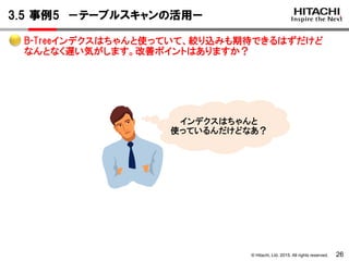 © Hitachi, Ltd. 2015. All rights reserved.
3.5 事例5 －テーブルスキャンの活用ー
26
インデクスはちゃんと
使っているんだけどなあ？
B-Treeインデクスはちゃんと使っていて、絞り込みも期待できるはずだけど
なんとなく遅い気がします。改善ポイントはありますか？
 