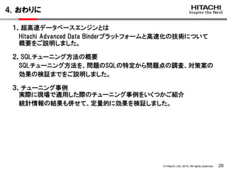 © Hitachi, Ltd. 2015. All rights reserved.
4．おわりに
29
１．超高速データベースエンジンとは
Hitachi Advanced Data Binderプラットフォームと高速化の技術について
概要をご説明しました。
２．SQLチューニング方法の概要
SQLチューニング方法を、問題のSQLの特定から問題点の調査、対策案の
効果の検証までをご説明しました。
３．チューニング事例
実際に現場で適用した際のチューニング事例をいくつかご紹介
統計情報の結果も併せて、定量的に効果を検証しました。
 