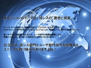 11
ワークスタイル改革から、経営改革まで、ＩＴのサポートは欠かせない。
このＩＴをユーザ部門が使いこなせるようにすることが、情報システム部門の役目のひとつ。
使いやすいＩＴを提供するためには、ユーザ部門の課題を理解しつつ、
情報システムとしての様々な制約をクリアしなければならない。
 
