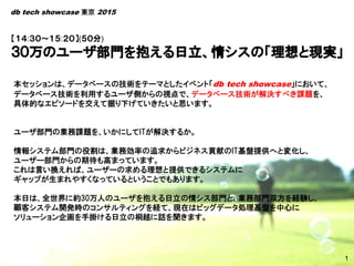 1
本セッションは、データベースの技術をテーマとしたイベント「db tech showcase」において、
データベース技術を利用するユーザ側からの視点で、データベース技術が解決すべき課題を、
具体的なエピソードを交えて掘り下げていきたいと思います。
ユーザ部門の業務課題を、いかにしてITが解決するか。
情報システム部門の役割は、業務効率の追求からビジネス貢献のIT基盤提供へと変化し、
ユーザー部門からの期待も高まっています。
これは言い換えれば、ユーザーの求める理想と提供できるシステムに
ギャップが生まれやすくなっているということでもあります。
本日は、全世界に約30万人のユーザを抱える日立の情シス部門と、業務部門双方を経験し、
顧客システム開発時のコンサルティングを経て、現在はビッグデータ処理基盤を中心に
ソリューション企画を手掛ける日立の桐越に話を聞きます。
1
【１４:３０～１５:２０】(５０分)
db tech showcase 東京 2015
 