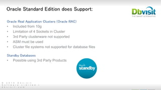 © 2 0 1 5 D b v i s i t
S o f t w a r e L i m i t e d |
d b v i s i t . c o m
Oracle Standard Edition does Support:
Oracle Real Application Clusters (Oracle RAC)
• Included from 10g
• Limitation of 4 Sockets in Cluster
• 3rd Party clusterware not supported
• ASM must be used
• Cluster file systems not supported for database files
Standby Databases
• Possible using 3rd Party Products
 
