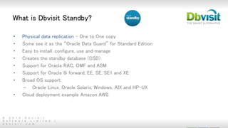 © 2 0 1 5 D b v i s i t
S o f t w a r e L i m i t e d |
d b v i s i t . c o m
What is Dbvisit Standby?
• Physical data replication - One to One copy
• Some see it as the “Oracle Data Guard” for Standard Edition
• Easy to install, configure, use and manage
• Creates the standby database (CSD)
• Support for Oracle RAC, OMF and ASM
• Support for Oracle 8i forward, EE, SE, SE1 and XE
• Broad OS support:
– Oracle Linux, Oracle Solaris, Windows, AIX and HP-UX
• Cloud deployment example Amazon AWS
 