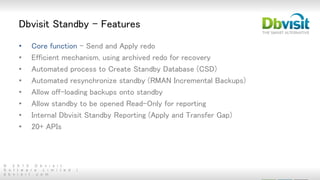 © 2 0 1 5 D b v i s i t
S o f t w a r e L i m i t e d |
d b v i s i t . c o m
Dbvisit Standby - Features
• Core function – Send and Apply redo
• Efficient mechanism, using archived redo for recovery
• Automated process to Create Standby Database (CSD)
• Automated resynchronize standby (RMAN Incremental Backups)
• Allow off-loading backups onto standby
• Allow standby to be opened Read-Only for reporting
• Internal Dbvisit Standby Reporting (Apply and Transfer Gap)
• 20+ APIs
 
