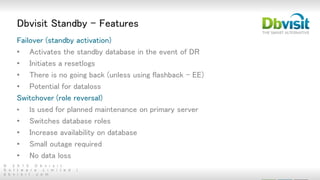 © 2 0 1 5 D b v i s i t
S o f t w a r e L i m i t e d |
d b v i s i t . c o m
Dbvisit Standby - Features
Failover (standby activation)
• Activates the standby database in the event of DR
• Initiates a resetlogs
• There is no going back (unless using flashback - EE)
• Potential for dataloss
Switchover (role reversal)
• Is used for planned maintenance on primary server
• Switches database roles
• Increase availability on database
• Small outage required
• No data loss
 