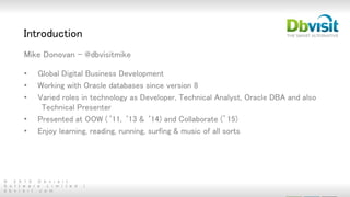 © 2 0 1 5 D b v i s i t
S o f t w a r e L i m i t e d |
d b v i s i t . c o m
Introduction
Mike Donovan - @dbvisitmike
• Global Digital Business Development
• Working with Oracle databases since version 8
• Varied roles in technology as Developer, Technical Analyst, Oracle DBA and also
Technical Presenter
• Presented at OOW (‘11, ‘13 & ‘14) and Collaborate (’15)
• Enjoy learning, reading, running, surfing & music of all sorts
 
