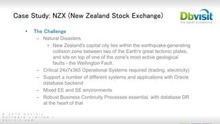 © 2 0 1 5 D b v i s i t
S o f t w a r e L i m i t e d |
d b v i s i t . c o m
Case Study: NZX (New Zealand Stock Exchange)
• The Challenge
– Natural Disasters
• New Zealand's capital city lies within the earthquake-generating
collision zone between two of the Earth's great tectonic plates,
and sits on top of one of the zone's most active geological
faults - the Wellington Fault.
– Critical 24x7x365 Operational Systems required (trading, electricity)
– Support a number of different systems and applications with Oracle
database backend
– Mixed EE and SE environments
– Robust Business Continuity Processes essential, with database DR
at the heart of that
 