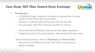 © 2 0 1 5 D b v i s i t
S o f t w a r e L i m i t e d |
d b v i s i t . c o m
Case Study: NZX (New Zealand Stock Exchange)
• The Scenario
– In 2008 NZX began looking for a solution to replace their in-house
scripts on their Oracle SE environments
– Hosting in 2 different data centres (link over the internet)
– Critical system with RTO of 30mins and RPO of 10mins
– Discovered Dbvisit Standby (local vendor with global reputation)
– Trialed the product & it simply worked - does exactly what they need
Dbvisit Standby excels in terms of Simplicity and Ease of Use:
- less work for the DBAs day to day, and under crisis-pressure
- greater reliability
 