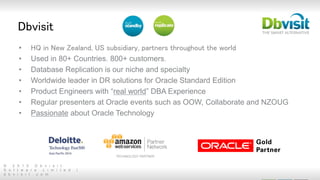 © 2 0 1 5 D b v i s i t
S o f t w a r e L i m i t e d |
d b v i s i t . c o m
Dbvisit
• HQ in New Zealand, US subsidiary, partners throughout the world
• Used in 80+ Countries. 800+ customers.
• Database Replication is our niche and specialty
• Worldwide leader in DR solutions for Oracle Standard Edition
• Product Engineers with “real world” DBA Experience
• Regular presenters at Oracle events such as OOW, Collaborate and NZOUG
• Passionate about Oracle Technology
 