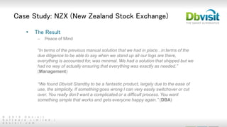 © 2 0 1 5 D b v i s i t
S o f t w a r e L i m i t e d |
d b v i s i t . c o m
• The Result
– Peace of Mind
“In terms of the previous manual solution that we had in place...in terms of the
due diligence to be able to say when we stand up all our logs are there,
everything is accounted for, was minimal. We had a solution that shipped but we
had no way of actually ensuring that everything was exactly as needed.”
(Management)
“We found Dbvisit Standby to be a fantastic product, largely due to the ease of
use, the simplicity. If something goes wrong I can very easily switchover or cut
over. You really don’t want a complicated or a difficult process. You want
something simple that works and gets everyone happy again.” (DBA)
Case Study: NZX (New Zealand Stock Exchange)
 