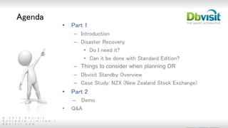 © 2 0 1 5 D b v i s i t
S o f t w a r e L i m i t e d |
d b v i s i t . c o m
Agenda
• Part 1
– Introduction
– Disaster Recovery
• Do I need it?
• Can it be done with Standard Edition?
– Things to consider when planning DR
– Dbvisit Standby Overview
– Case Study: NZX (New Zealand Stock Exchange)
• Part 2
– Demo
• Q&A
 