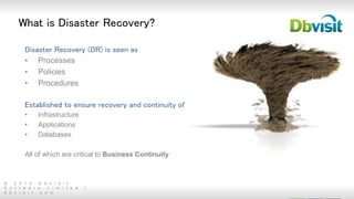 © 2 0 1 5 D b v i s i t
S o f t w a r e L i m i t e d |
d b v i s i t . c o m
What is Disaster Recovery?
Disaster Recovery (DR) is seen as
• Processes
• Policies
• Procedures
Established to ensure recovery and continuity of
• Infrastructure
• Applications
• Databases
All of which are critical to Business Continuity
 