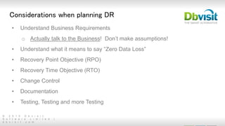 © 2 0 1 5 D b v i s i t
S o f t w a r e L i m i t e d |
d b v i s i t . c o m
• Understand Business Requirements
o Actually talk to the Business! Don’t make assumptions!
• Understand what it means to say “Zero Data Loss”
• Recovery Point Objective (RPO)
• Recovery Time Objective (RTO)
• Change Control
• Documentation
• Testing, Testing and more Testing
Considerations when planning DR
 