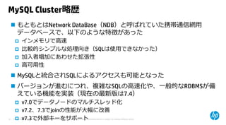 © Copyright 2015 Hewlett-Packard Development Company, L.P. The information contained herein is subject to change without notice.14
MySQL Cluster略歴
 もともとはNetwork DataBase（NDB）と呼ばれていた携帯通信網⽤
データベースで、以下のような特徴があった
 インメモリで⾼速
 ⽐較的シンプルな処理向き（SQLは使⽤できなかった）
 加⼊者増加にあわせた拡張性
 ⾼可⽤性
 MySQLと統合されSQLによるアクセスも可能となった
 バージョンが進むにつれ、複雑なSQLの⾼速化や、⼀般的なRDBMSが備
えている機能を実装（現在の最新版は7.4）
 v7.0でデータノードのマルチスレッド化
 v7.2、7.3でjoinの性能が⼤幅に改善
 v7.3で外部キーをサポート
 