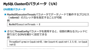 © Copyright 2015 Hewlett-Packard Development Company, L.P. The information contained herein is subject to change without notice.18
MySQL Clusterのパラメータ（1/4）
 MaxNoOfExecutionThreadsパラメータでデータノードで動作するプロセス
（ ndbmtd）のスレッド数を指定することが可能
例
 さらにThreadConfigパラメータを使⽤すると、役割の異なるスレッドに
割り当てるCPUを細かく設定できる
例
CPU関連パラメータ
MaxNoOfExecutionThreads = 8
ThreadConfig=main={cpubind=0},ldm={count=4,cpubind=1,2,5,6},io={cpub
ind=3}
 