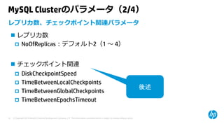 © Copyright 2015 Hewlett-Packard Development Company, L.P. The information contained herein is subject to change without notice.19
MySQL Clusterのパラメータ（2/4）
 レプリカ数
 NoOfReplicas：デフォルト2（1 〜 4）
 チェックポイント関連
 DiskCheckpointSpeed
 TimeBetweenLocalCheckpoints
 TimeBetweenGlobalCheckpoints
 TimeBetweenEpochsTimeout
レプリカ数、チェックポイント関連パラメータ
後述
 