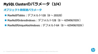 © Copyright 2015 Hewlett-Packard Development Company, L.P. The information contained herein is subject to change without notice.20
MySQL Clusterのパラメータ（3/4）
 MaxNoOfTables：デフォルト128（8 〜 20320）
 MaxNoOfOrderedIndexes：デフォルト128（0 〜 4294967039 ）
 MaxNoOfUniqueHashIndexes：デフォルト64（0 〜 4294967039 ）
オブジェクト数関連パラメータ
 