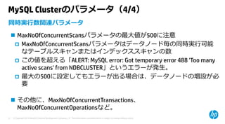 © Copyright 2015 Hewlett-Packard Development Company, L.P. The information contained herein is subject to change without notice.21
MySQL Clusterのパラメータ（4/4）
 MaxNoOfConcurrentScansパラメータの最⼤値が500に注意
 MaxNoOfConcurrentScansパラメータはデータノード毎の同時実⾏可能
なテーブルスキャンまたはインデックススキャンの数
 この値を超える「ALERT: MySQL error: Got temporary error 488 'Too many
active scans' from NDBCLUSTER」というエラーが発⽣。
 最⼤の500に設定してもエラーが出る場合は、データノードの増設が必
要
 その他に、MaxNoOfConcurrentTransactions、
MaxNoOfConcurrentOperationsなど。
同時実⾏数関連パラメータ
 