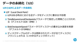 © Copyright 2015 Hewlett-Packard Development Company, L.P. The information contained herein is subject to change without notice.24
データの永続化（1/2）
LCPとGCPによるデータ永続化
 LCP（Local Check Point）
 LCPはある時点における全データをディスクに書き出す処理
 TimeBetweenLocalCheckpointsパラメータで指定した間隔ごとに⾏われ
る（デフォルトは20（4MB））
 DiskCheckpointSpeedパラメータでディスクへの書き込み速度を制御
（デフォルトは10MB/s）
 ディスクテーブルのデータは更新されたデータが全てディスクに
フラッシュされる（いわゆるチェックポイント）
 