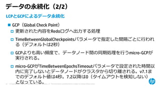 © Copyright 2015 Hewlett-Packard Development Company, L.P. The information contained herein is subject to change without notice.25
データの永続化（2/2）
LCPとGCPによるデータ永続化
 GCP（Global Check Point）
 更新された内容をRedoログへ出⼒する処理
 TimeBetweenGlobalCheckpointsパラメータで指定した間隔ごとに⾏われ
る（デフォルトは2秒）
 GCPよりも⾼い頻度で、データノード間の同期処理を⾏うmicro-GCPが
実⾏される。
 micro-GCPがTimeBetweenEpochsTimeoutパラメータで設定された時間以
内に完了しないとデータノードがクラスタから切り離される。v7.1ま
でのデフォルト値は4秒。7.2以降は0（タイムアウトを検知しない）
となっている。
 