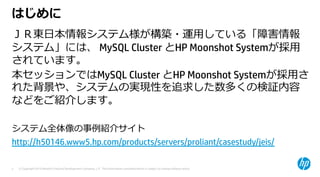 © Copyright 2015 Hewlett-Packard Development Company, L.P. The information contained herein is subject to change without notice.3
はじめに
ＪＲ東⽇本情報システム様が構築・運⽤している「障害情報
システム」には、 MySQL Cluster とHP Moonshot Systemが採⽤
されています。
本セッションではMySQL Cluster とHP Moonshot Systemが採⽤さ
れた背景や、システムの実現性を追求した数多くの検証内容
などをご紹介します。
システム全体像の事例紹介サイト
http://h50146.www5.hp.com/products/servers/proliant/casestudy/jeis/
 