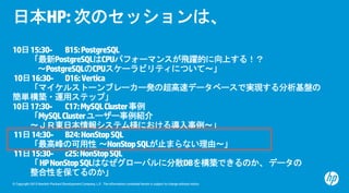 © Copyright 2015 Hewlett-Packard Development Company, L.P. The information contained herein is subject to change without notice.
日本HP:次のセッションは、
10日15:30- B15:PostgreSQL
「最新PostgreSQLはCPUパフォーマンスが飛躍的に向上する！？
～PostgreSQLのCPUスケーラビリティについて～」
10日16:30- D16:Vertica
「マイケルストーンブレーカー発の超高速データベースで実現する分析基盤の
簡単構築・運用ステップ」
10日17:30- C17:MySQLCluster事例
「MySQLClusterユーザー事例紹介
～ＪＲ東日本情報システム様における導入事例～」
11日14:30- B24:NonStopSQL
「最高峰の可用性 ～NonStopSQLが止まらない理由～」
11日15:30- c25:NonStopSQL
「HPNonStopSQLはなぜグローバルに分散DBを構築できるのか、データの
整合性を保てるのか」
 