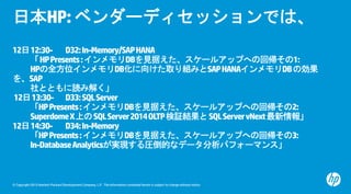 © Copyright 2015 Hewlett-Packard Development Company, L.P. The information contained herein is subject to change without notice.
日本HP:ベンダーディセッションでは、
12日12:30- D32:In-Memory/SAPHANA
「HPPresents:インメモリDBを見据えた、スケールアップへの回帰その1:
HPの全方位インメモリDB化に向けた取り組みとSAPHANAインメモリDBの効果
を、SAP
社とともに読み解く」
12日13:30- D33:SQLServer
「HPPresents:インメモリDBを見据えた、スケールアップへの回帰その2:
SuperdomeX上のSQLServer2014OLTP検証結果とSQLServervNext最新情報」
12日14:30- D34:In-Memory
「HPPresents:インメモリDBを見据えた、スケールアップへの回帰その3:
In-DatabaseAnalyticsが実現する圧倒的なデータ分析パフォーマンス」
 