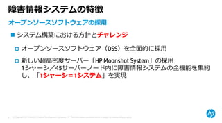 © Copyright 2015 Hewlett-Packard Development Company, L.P. The information contained herein is subject to change without notice.8
障害情報システムの特徴
オープンソースソフトウェアの採⽤
 システム構築における⽅針とチャレンジ
 オープンソースソフトウェア（OSS）を全⾯的に採⽤
 新しい超⾼密度サーバー「HP Moonshot System」の採⽤
1シャーシ／45サーバーノード内に障害情報システムの全機能を集約
し、「1シャーシ＝1システム」を実現
 
