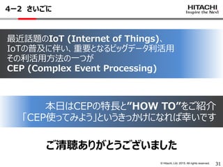 © Hitachi, Ltd. 2015. All rights reserved.
4ー2 さいごに
31
ご清聴ありがとうございました
最近話題のIoT (Internet of Things)、
IoTの普及に伴い、重要となるビッグデータ利活用
その利活用方法の一つが
CEP (Complex Event Processing)
本日はCEPの特長と”HOW TO”をご紹介
「CEP使ってみよう」というきっかけになれば幸いです
 