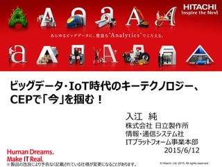 © Hitachi, Ltd. 2015. All rights reserved.
ビッグデータ・IoT時代のキーテクノロジー、
CEPで「今」を掴む！
入江 純
株式会社 日立製作所
情報・通信システム社
ITプラットフォーム事業本部
2015/6/12
※製品の改良により予告なく記載されている仕様が変更になることがあります。
 
