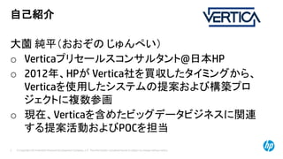 © Copyright 2014 Hewlett-Packard Development Company, L.P. The information contained herein is subject to change without notice.2
自己紹介
大薗 純平（おおぞの じゅんぺい）
o Verticaプリセールスコンサルタント@日本HP
o 2012年、HPが Vertica社を買収したタイミングから、
Verticaを使用したシステムの提案および構築プロ
ジェクトに複数参画
o 現在、Verticaを含めたビッグデータビジネスに関連
する提案活動およびPOCを担当
 