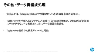 © Copyright 2014 Hewlett-Packard Development Company, L.P. The information contained herein is subject to change without notice.69
その他：データ再編成処理
• Verticaでは、DefragmentationやVACUUMといった再編成処理の必要なし
• Tuple Moverと呼ばれるメンテナンス処理（≒ Defragmentation、VACUUM）が定期的
にバックグラウンドで実行され、常にデータ配置を最適化
• Tuple Mover実行中も検索やロードは可能
 